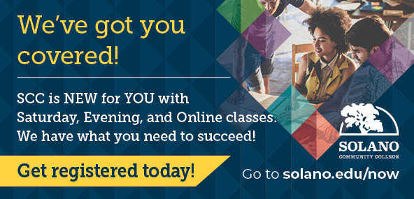 We've got you covered! SCC is new for you with Saturday, Evening, and Online classes. We have what you need to succeed! Get registered today! Go to solano.edu/now.